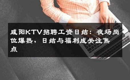 咸阳KTV招聘工资日结：夜场岗位爆热，日结与福利成关注焦点