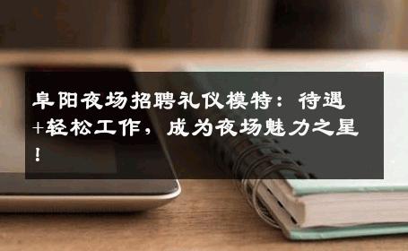 阜阳夜场招聘礼仪模特：待遇+轻松工作，成为夜场魅力之星！