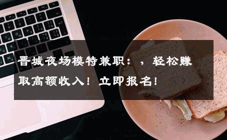 晋城夜场模特兼职：，轻松赚取高额收入！立即报名！