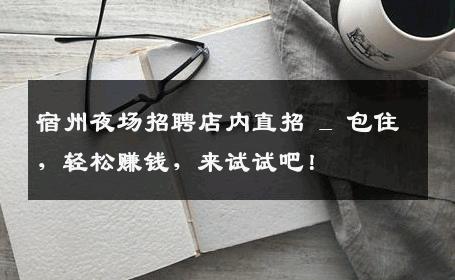 宿州夜场招聘店内直招 _ 包住，轻松赚钱，来试试吧！