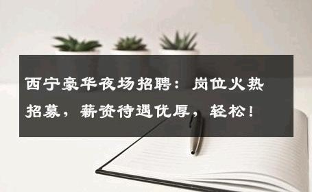 西宁豪华夜场招聘：岗位火热招募，薪资待遇优厚，轻松！