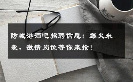 防城港酒吧招聘信息：爆火来袭，激情岗位等你来抢！