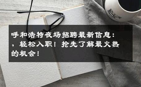 呼和浩特夜场招聘最新信息：，轻松入职！抢先了解最火热的机会！