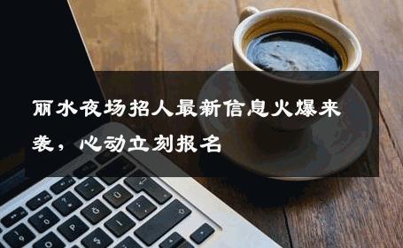 丽水夜场招人最新信息火爆来袭，心动立刻报名