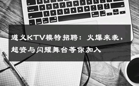 遵义KTV模特招聘：火爆来袭，超资与闪耀舞台等你加入