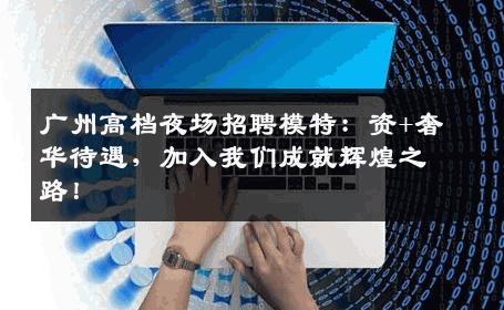 广州高档夜场招聘模特：资+奢华待遇，加入我们成就辉煌之路！