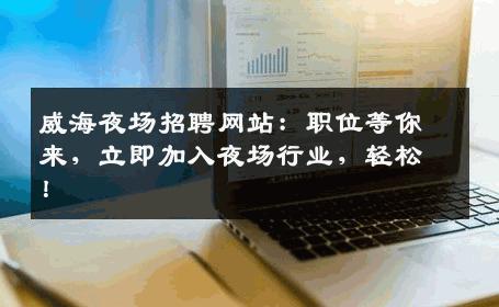 威海夜场招聘网站：职位等你来，立即加入夜场行业，轻松！