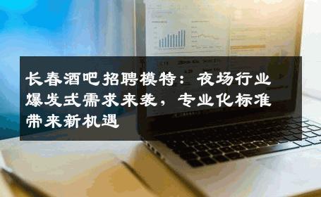长春酒吧招聘模特：夜场行业爆发式需求来袭，专业化标准带来新机遇