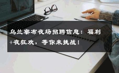 乌兰察布夜场招聘信息：福利+夜狂欢，等你来挑战！
