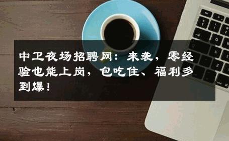 中卫夜场招聘网：来袭，零经验也能上岗，包吃住、福利多到爆！