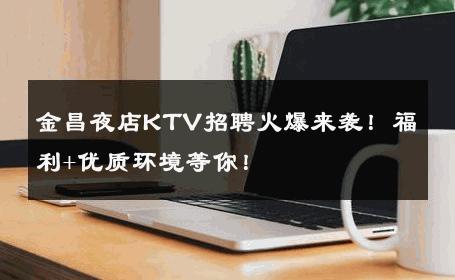 金昌夜店KTV招聘火爆来袭！福利+优质环境等你！