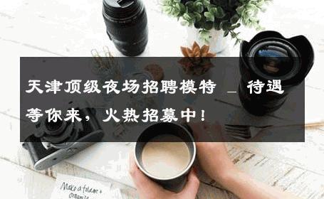 天津顶级夜场招聘模特 _ 待遇等你来，火热招募中！