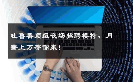 吐鲁番顶级夜场招聘模特，月薪上万等你来！