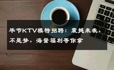 毕节KTV模特招聘：震撼来袭，不是梦，海量福利等你拿