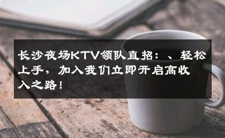 长沙夜场KTV领队直招：、轻松上手，加入我们立即开启高收入之路！