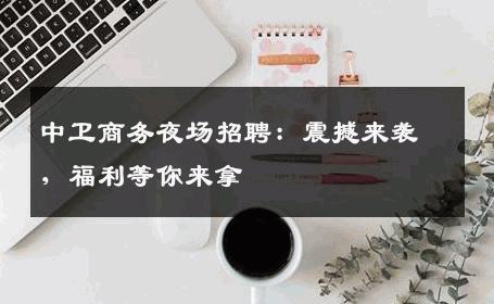 中卫商务夜场招聘：震撼来袭，福利等你来拿