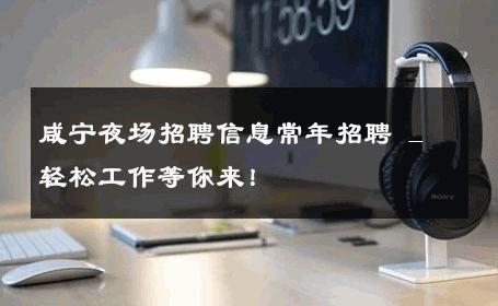 咸宁夜场招聘信息常年招聘 _ 轻松工作等你来！