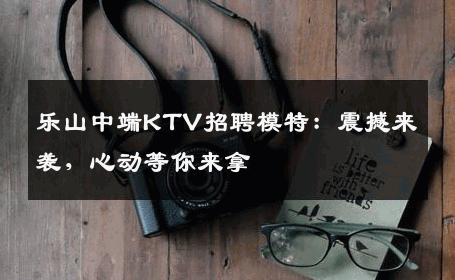 乐山中端KTV招聘模特：震撼来袭，心动等你来拿