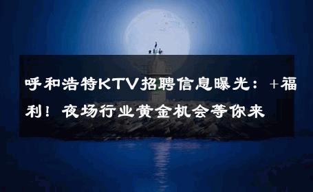 呼和浩特KTV招聘信息曝光：+福利！夜场行业黄金机会等你来