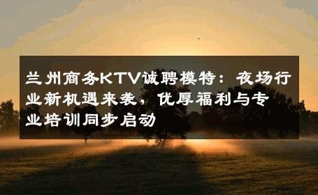 兰州商务KTV诚聘模特：夜场行业新机遇来袭，优厚福利与专业培训同步启动