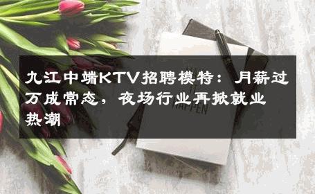 九江中端KTV招聘模特：月薪过万成常态，夜场行业再掀就业热潮