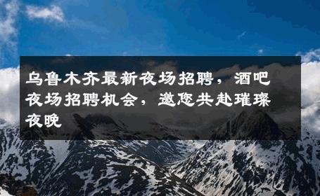 乌鲁木齐最新夜场招聘，酒吧夜场招聘机会，邀您共赴璀璨夜晚