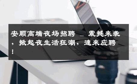 安顺高端夜场招聘 _ 震撼来袭，掀起夜生活狂潮，速来应聘！