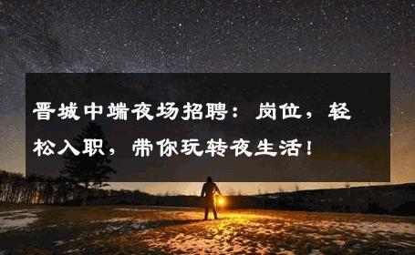 晋城中端夜场招聘：岗位，轻松入职，带你玩转夜生活！