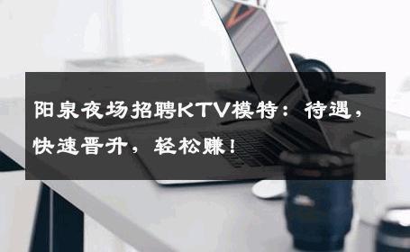 阳泉夜场招聘KTV模特：待遇，快速晋升，轻松赚！