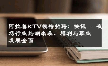 阿拉善KTV模特招聘：快讯 _ 夜场行业热潮来袭，福利与职业发展全面