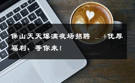 保山天天爆满夜场招聘 _ +优厚福利，等你来！