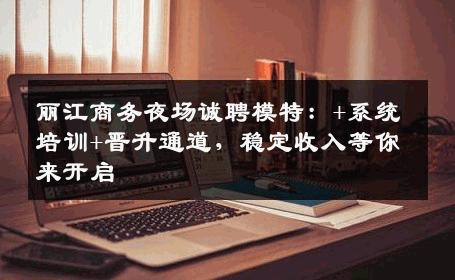 丽江商务夜场诚聘模特：+系统培训+晋升通道，稳定收入等你来开启
