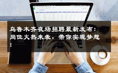 乌鲁木齐夜场招聘最新发布：岗位火热来袭，带你实现梦想！