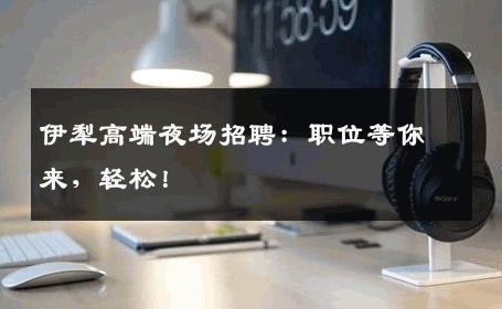 伊犁高端夜场招聘：职位等你来，轻松！