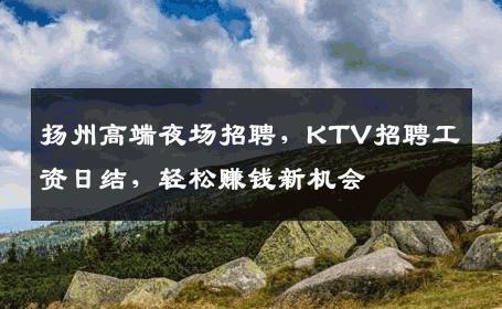 扬州高端夜场招聘，KTV招聘工资日结，轻松赚钱新机会