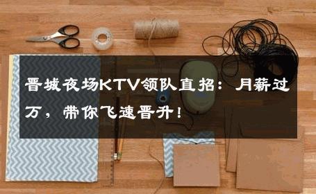 晋城夜场KTV领队直招：月薪过万，带你飞速晋升！