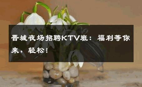 晋城夜场招聘KTV班：福利等你来，轻松！