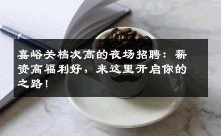 嘉峪关档次高的夜场招聘：薪资高福利好，来这里开启你的之路！