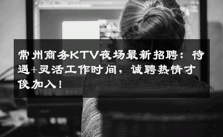常州商务KTV夜场最新招聘：待遇+灵活工作时间，诚聘热情才俊加入！