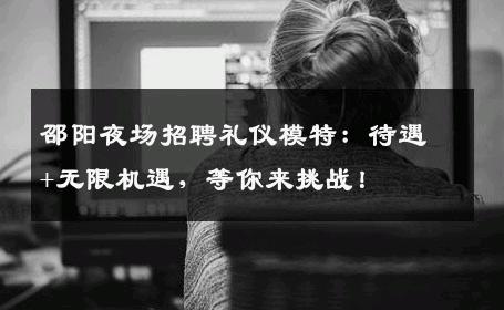 邵阳夜场招聘礼仪模特：待遇+无限机遇，等你来挑战！