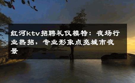 红河ktv招聘礼仪模特：夜场行业热招，专业形象点亮城市夜景