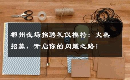 郴州夜场招聘礼仪模特：火热招募，开启你的闪耀之路！