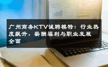 广州商务KTV诚聘模特：行业热度飙升，薪酬福利与职业发展全面