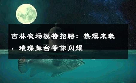 吉林夜场模特招聘：热爆来袭，璀璨舞台等你闪耀