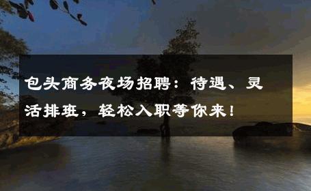 包头商务夜场招聘：待遇、灵活排班，轻松入职等你来！