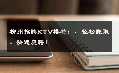 柳州招聘KTV模特：，轻松赚取，快速应聘！