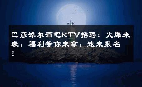 巴彦淖尔酒吧KTV招聘：火爆来袭，福利等你来拿，速来报名！