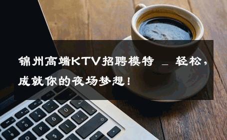 锦州高端KTV招聘模特 _ 轻松，成就你的夜场梦想！