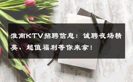 淮南KTV招聘信息：诚聘夜场精英，超值福利等你来拿！