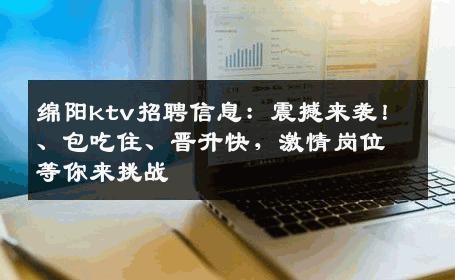 绵阳ktv招聘信息：震撼来袭！、包吃住、晋升快，激情岗位等你来挑战